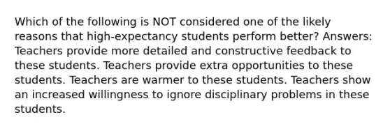 Which of the following is NOT considered one of the likely reasons that high-expectancy students perform better? Answers: Teachers provide more detailed and constructive feedback to these students. Teachers provide extra opportunities to these students. Teachers are warmer to these students. Teachers show an increased willingness to ignore disciplinary problems in these students.