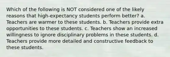 Which of the following is NOT considered one of the likely reasons that high-expectancy students perform better? a. Teachers are warmer to these students. b. Teachers provide extra opportunities to these students. c. Teachers show an increased willingness to ignore disciplinary problems in these students. d. Teachers provide more detailed and constructive feedback to these students.