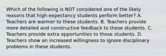 Which of the following is NOT considered one of the likely reasons that high-expectancy students perform better? A. Teachers are warmer to these students. B. Teachers provide more detailed and constructive feedback to these students. C. Teachers provide extra opportunities to these students. D. Teachers show an increased willingness to ignore disciplinary problems in these students.