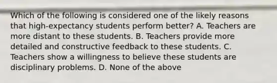 Which of the following is considered one of the likely reasons that high-expectancy students perform better? A. Teachers are more distant to these students. B. Teachers provide more detailed and constructive feedback to these students. C. Teachers show a willingness to believe these students are disciplinary problems. D. None of the above