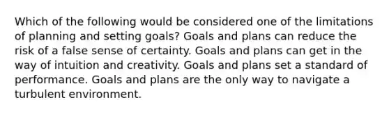 Which of the following would be considered one of the limitations of planning and setting goals? Goals and plans can reduce the risk of a false sense of certainty. Goals and plans can get in the way of intuition and creativity. Goals and plans set a standard of performance. Goals and plans are the only way to navigate a turbulent environment.