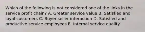 Which of the following is not considered one of the links in the service profit​ chain? A. Greater service value B. Satisfied and loyal customers C. Buyer-seller interaction D. Satisfied and productive service employees E. Internal service quality