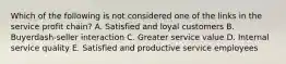 Which of the following is not considered one of the links in the service profit​ chain? A. Satisfied and loyal customers B. Buyerdash-seller interaction C. Greater service value D. Internal service quality E. Satisfied and productive service employees