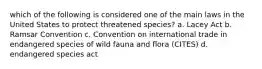 which of the following is considered one of the main laws in the United States to protect threatened species? a. Lacey Act b. Ramsar Convention c. Convention on international trade in endangered species of wild fauna and flora (CITES) d. endangered species act