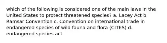 which of the following is considered one of the main laws in the United States to protect threatened species? a. Lacey Act b. Ramsar Convention c. Convention on international trade in endangered species of wild fauna and flora (CITES) d. endangered species act