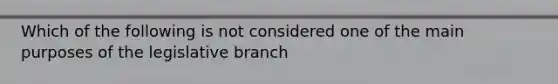 Which of the following is not considered one of the main purposes of the legislative branch