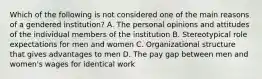 Which of the following is not considered one of the main reasons of a gendered institution? A. The personal opinions and attitudes of the individual members of the institution B. Stereotypical role expectations for men and women C. Organizational structure that gives advantages to men D. The pay gap between men and women's wages for identical work