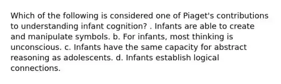 Which of the following is considered one of Piaget's contributions to understanding infant cognition? . Infants are able to create and manipulate symbols. b. For infants, most thinking is unconscious. c. Infants have the same capacity for abstract reasoning as adolescents. d. Infants establish logical connections.