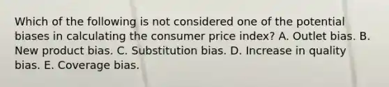 Which of the following is not considered one of the potential biases in calculating the consumer price​ index? A. Outlet bias. B. New product bias. C. Substitution bias. D. Increase in quality bias. E. Coverage bias.