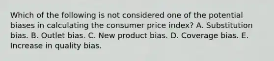 Which of the following is not considered one of the potential biases in calculating the consumer price index? A. Substitution bias. B. Outlet bias. C. New product bias. D. Coverage bias. E. Increase in quality bias.