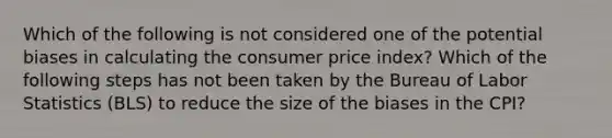 Which of the following is not considered one of the potential biases in calculating the consumer price​ index? Which of the following steps has not been taken by the Bureau of Labor Statistics​ (BLS) to reduce the size of the biases in the​ CPI?