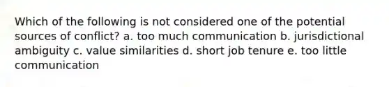 Which of the following is not considered one of the potential sources of conflict? a. too much communication b. jurisdictional ambiguity c. value similarities d. short job tenure e. too little communication