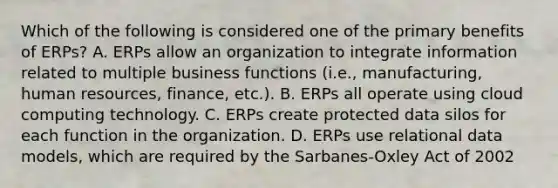 Which of the following is considered one of the primary benefits of ERPs? A. ERPs allow an organization to integrate information related to multiple business functions (i.e., manufacturing, human resources, finance, etc.). B. ERPs all operate using cloud computing technology. C. ERPs create protected data silos for each function in the organization. D. ERPs use relational data models, which are required by the Sarbanes-Oxley Act of 2002