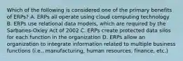 Which of the following is considered one of the primary benefits of ERPs? A. ERPs all operate using cloud computing technology B. ERPs use relational data models, which are required by the Sarbanes-Oxley Act of 2002 C. ERPs create protected data silos for each function in the organization D. ERPs allow an organization to integrate information related to multiple business functions (i.e., manufacturing, human resources, finance, etc.)