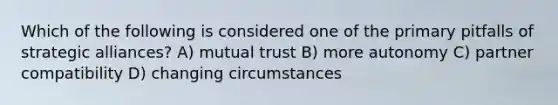 Which of the following is considered one of the primary pitfalls of strategic alliances? A) mutual trust B) more autonomy C) partner compatibility D) changing circumstances