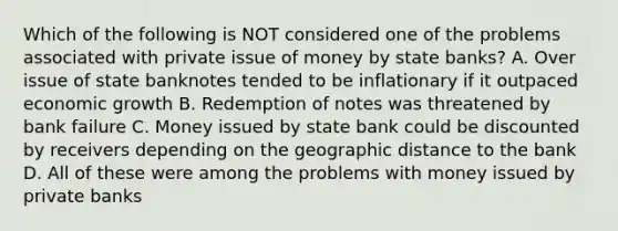 Which of the following is NOT considered one of the problems associated with private issue of money by state banks? A. Over issue of state banknotes tended to be inflationary if it outpaced economic growth B. Redemption of notes was threatened by bank failure C. Money issued by state bank could be discounted by receivers depending on the geographic distance to the bank D. All of these were among the problems with money issued by private banks