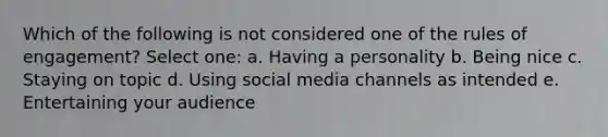 Which of the following is not considered one of the rules of engagement?​ Select one: a. ​Having a personality b. ​Being nice c. ​Staying on topic d. ​Using social media channels as intended e. ​Entertaining your audience