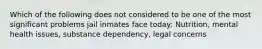 Which of the following does not considered to be one of the most significant problems jail inmates face today: Nutrition, mental health issues, substance dependency, legal concerns