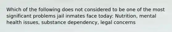 Which of the following does not considered to be one of the most significant problems jail inmates face today: Nutrition, mental health issues, substance dependency, legal concerns