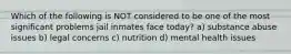 Which of the following is NOT considered to be one of the most significant problems jail inmates face today? a) substance abuse issues b) legal concerns c) nutrition d) mental health issues