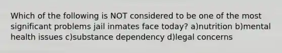 Which of the following is NOT considered to be one of the most significant problems jail inmates face today? a)nutrition b)mental health issues c)substance dependency d)legal concerns