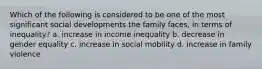 Which of the following is considered to be one of the most significant social developments the family faces, in terms of inequality? a. increase in income inequality b. decrease in gender equality c. increase in social mobility d. increase in family violence