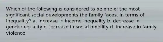 Which of the following is considered to be one of the most significant social developments the family faces, in terms of inequality? a. increase in income inequality b. decrease in gender equality c. increase in social mobility d. increase in family violence