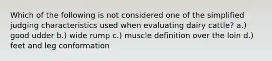 Which of the following is not considered one of the simplified judging characteristics used when evaluating dairy cattle? a.) good udder b.) wide rump c.) muscle definition over the loin d.) feet and leg conformation