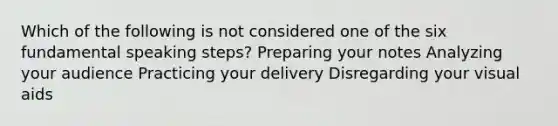 Which of the following is not considered one of the six fundamental speaking steps? Preparing your notes Analyzing your audience Practicing your delivery Disregarding your visual aids