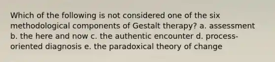 Which of the following is not considered one of the six methodological components of Gestalt therapy? a. assessment b. the here and now c. the authentic encounter d. process-oriented diagnosis e. the paradoxical theory of change