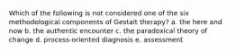 Which of the following is not considered one of the six methodological components of Gestalt therapy? a. the here and now b. the authentic encounter c. the paradoxical theory of change d. process-oriented diagnosis e. assessment