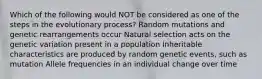 Which of the following would NOT be considered as one of the steps in the evolutionary process? Random mutations and genetic rearrangements occur Natural selection acts on the genetic variation present in a population Inheritable characteristics are produced by random genetic events, such as mutation Allele frequencies in an individual change over time