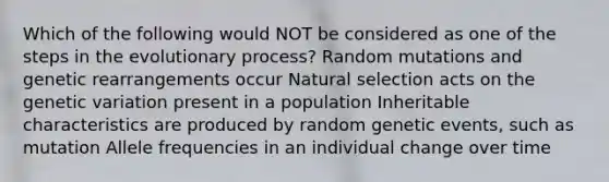 Which of the following would NOT be considered as one of the steps in the evolutionary process? Random mutations and genetic rearrangements occur Natural selection acts on the genetic variation present in a population Inheritable characteristics are produced by random genetic events, such as mutation Allele frequencies in an individual change over time