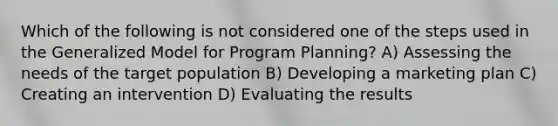 Which of the following is not considered one of the steps used in the Generalized Model for Program Planning? A) Assessing the needs of the target population B) Developing a marketing plan C) Creating an intervention D) Evaluating the results