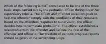 Which of the following is NOT considered to be one of the three basic steps carried out by the probation officer during his or her supervisory role? a. The officer and offender establish goals to help the offender comply with the conditions of their release b. Based on the offenders response to supervision, the officer decides how to terminate probation c. The officer establishes a relationship with the offender and defines the role of the offender and officer d. The creation of periodic progress reports should be given to the sentencing judge.