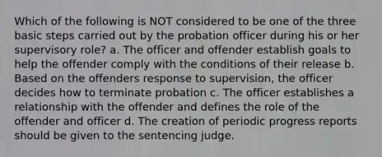 Which of the following is NOT considered to be one of the three basic steps carried out by the probation officer during his or her supervisory role? a. The officer and offender establish goals to help the offender comply with the conditions of their release b. Based on the offenders response to supervision, the officer decides how to terminate probation c. The officer establishes a relationship with the offender and defines the role of the offender and officer d. The creation of periodic progress reports should be given to the sentencing judge.