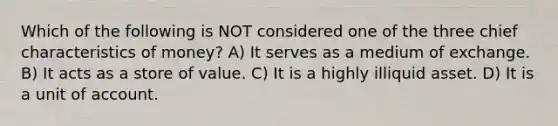 Which of the following is NOT considered one of the three chief characteristics of money? A) It serves as a medium of exchange. B) It acts as a store of value. C) It is a highly illiquid asset. D) It is a unit of account.