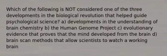 Which of the following is NOT considered one of the three developments in the biological revolution that helped guide psychological science? a) developments in the understanding of brain chemistry b) the Human Genome Project c) evolutionary evidence that proves that the mind developed from the brain d) brain scan methods that allow scientists to watch a working brain