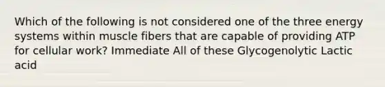 Which of the following is not considered one of the three energy systems within muscle fibers that are capable of providing ATP for cellular work? Immediate All of these Glycogenolytic Lactic acid