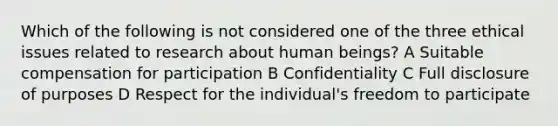 Which of the following is not considered one of the three ethical issues related to research about human beings? A Suitable compensation for participation B Confidentiality C Full disclosure of purposes D Respect for the individual's freedom to participate