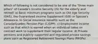 Which of following is not considered to be one of the "three main pillars" of Canada's Income Security (IS) for the elderly and retired? a) Basic minimum programs such as Old Age Security (OAS), the Guaranteed Income Supplement (GIS) or Spouse's Allowance. b) Social insurance benefits such as the Canada/Quebec Pension Plan (C/QPP). c) Employment income such as that which is earned when an individual takes on contract work to supplement their regular income. d) Private pensions and publicly supported and regulated private savings plans such as Registered Retirement Savings Plans (RRSPs).