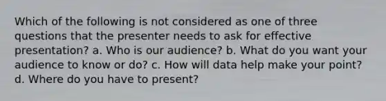 Which of the following is not considered as one of three questions that the presenter needs to ask for effective presentation? a. Who is our audience? b. What do you want your audience to know or do? c. How will data help make your point? d. Where do you have to present?