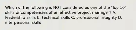 Which of the following is NOT considered as one of the 'Top 10" skills or competencies of an effective project manager? A. leadership skills B. technical skills C. professional integrity D. interpersonal skills