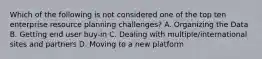 Which of the following is not considered one of the top ten enterprise resource planning challenges? A. Organizing the Data B. Getting end user buy-in C. Dealing with multiple/international sites and partners D. Moving to a new platform