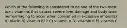 Which of the following is considered to be one of the two most toxic vitamins that causes severe liver damage and body wide hemorrhaging to occur when consumed in excessive amounts? A) niacin B) vitamin B12 C) vitamin A D) vitamin K E) vitamin C