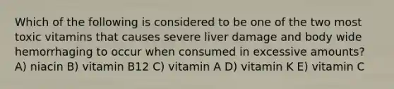 Which of the following is considered to be one of the two most toxic vitamins that causes severe liver damage and body wide hemorrhaging to occur when consumed in excessive amounts? A) niacin B) vitamin B12 C) vitamin A D) vitamin K E) vitamin C