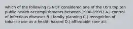 which of the following IS NOT considered one of the US's top ten public health accomplishments between 1900-1999? A.) control of infectious diseases B.) family planning C.) recognition of tobacco use as a health hazard D.) affordable care act