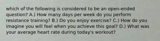 which of the following is considered to be an open-ended question? A.) How many days per week do you perform resistance training? B.) Do you enjoy exercise? C.) How do you imagine you will feel when you achieve this goal? D.) What was your average heart rate during today's workout?