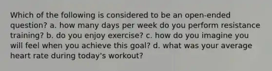 Which of the following is considered to be an open-ended question? a. how many days per week do you perform resistance training? b. do you enjoy exercise? c. how do you imagine you will feel when you achieve this goal? d. what was your average heart rate during today's workout?