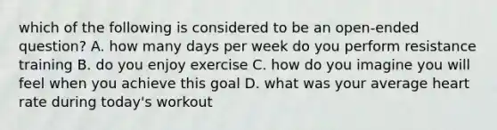 which of the following is considered to be an open-ended question? A. how many days per week do you perform resistance training B. do you enjoy exercise C. how do you imagine you will feel when you achieve this goal D. what was your average heart rate during today's workout